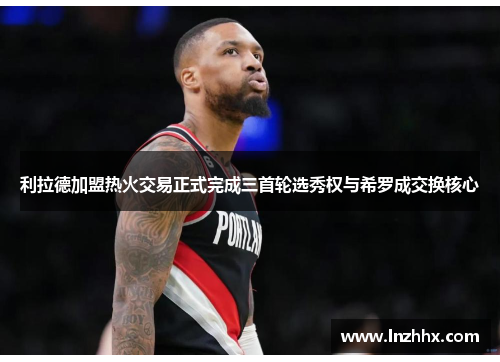 利拉德加盟热火交易正式完成三首轮选秀权与希罗成交换核心